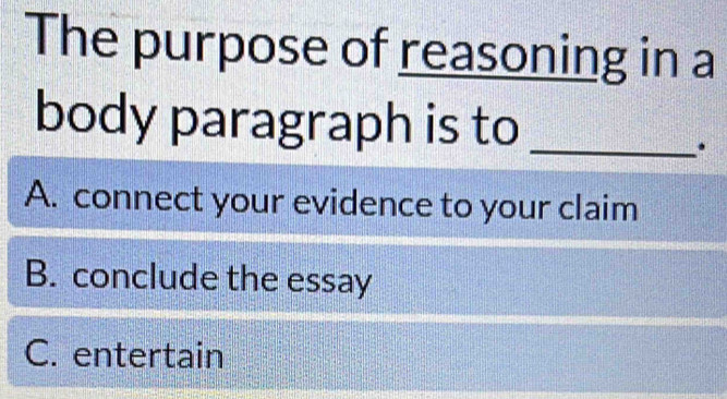 The purpose of reasoning in a
body paragraph is to_
.
A. connect your evidence to your claim
B. conclude the essay
C. entertain