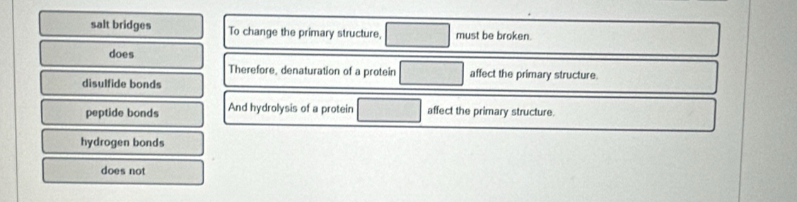 salt bridges To change the primary structure, must be broken.
does
Therefore, denaturation of a protein affect the primary structure.
disulfide bonds
peptide bonds And hydrolysis of a protein ... affect the primary structure.
hydrogen bonds
does not