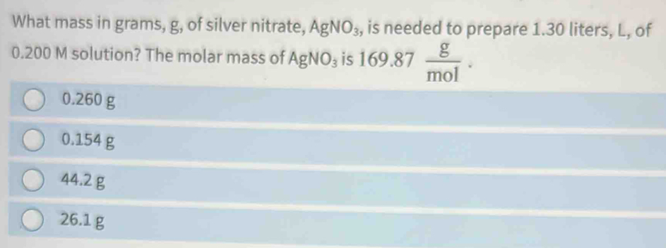 What mass in grams, g, of silver nitrate, AgNO_3 , is needed to prepare 1.30 liters, L, of
0.200 M solution? The molar mass of AgNO_3 is 169.87 g/mol .
0.260 g
0.154 g
44.2 g
26.1 g