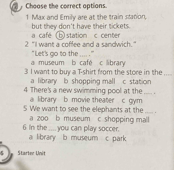 Choose the correct options.
1 Max and Emily are at the train station,
but they don’t have their tickets.
a café (b) station c center
2 “I want a coffee and a sandwich.”
“Let’s go to the .... .”
a museum b café c library
3 I want to buy a T-shirt from the store in the .._
a library b shopping mall c station
4 There's a new swimming pool at the .... .
a library b movie theater c gym
5 We want to see the elephants at the ... .
a zoo b museum c shopping mall
6 In the .... you can play soccer.
a library b museum c park
6 Starter Unit