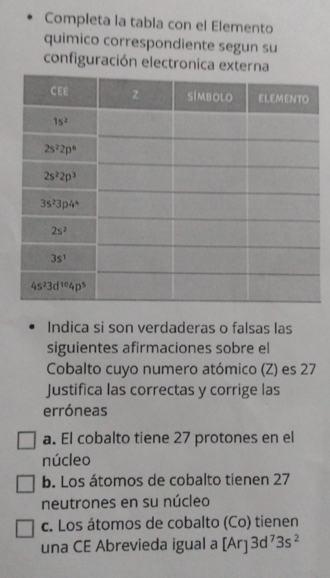 Completa la tabla con el Elemento
quimico correspondiente segun su
configuración electronica 
Indica si son verdaderas o falsas las
siguientes afirmaciones sobre el
Cobalto cuyo numero atómico (Z) es 27
Justifica las correctas y corrige las
erróneas
a. El cobalto tiene 27 protones en el
núcleo
b. Los átomos de cobalto tienen 27
neutrones en su núcleo
c. Los átomos de cobalto (Co) tienen
una CE Abrevieda igual a [Ar] 3d^73s^2