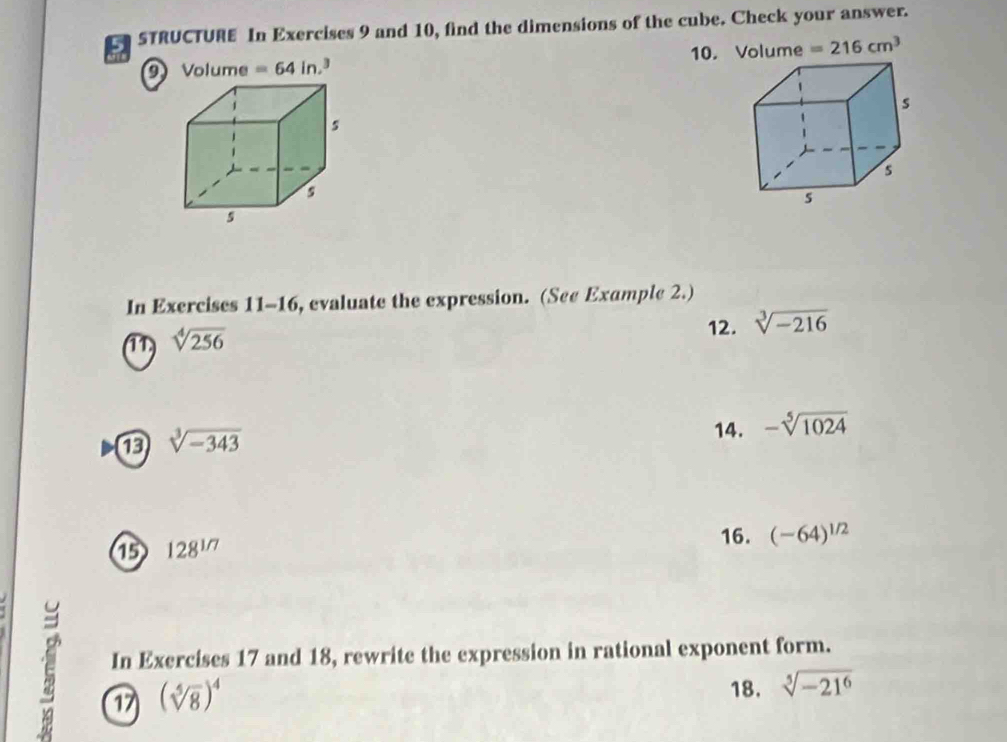 STRUCTURE In Exercises 9 and 10, find the dimensions of the cube. Check your answer. 
9 Volume =64in 10. Volume =216cm^3
In Exercises 11-16, evaluate the expression. (See Example 2.) 
11) sqrt[4](256)
12. sqrt[3](-216)
sqrt[3](-343)
14. -sqrt[5](1024)
1 128^(1/7)
16. (-64)^1/2
In Exercises 17 and 18, rewrite the expression in rational exponent form. 
17 (sqrt[5](8))^4
18. sqrt[5](-21^6)