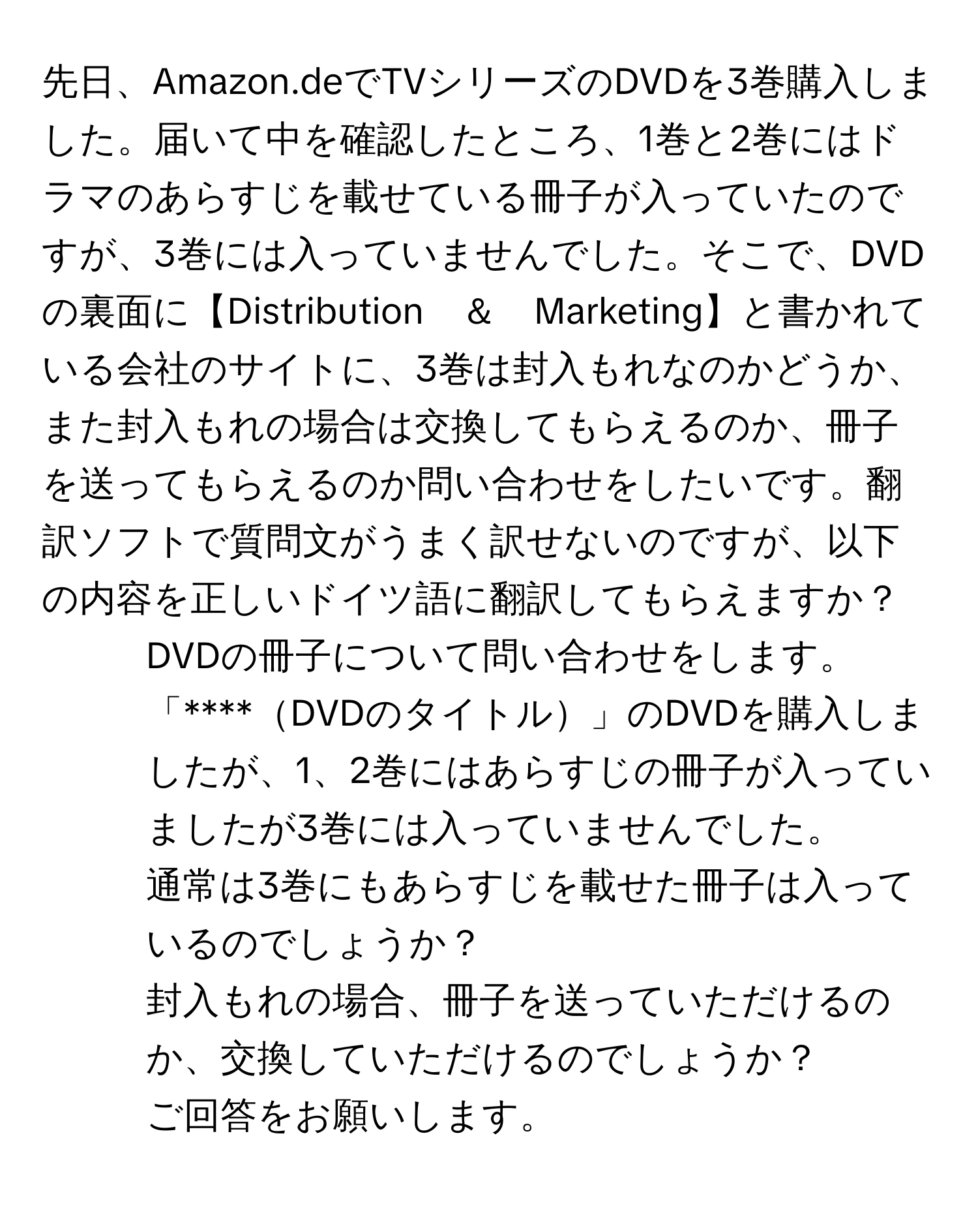 先日、Amazon.deでTVシリーズのDVDを3巻購入しました。届いて中を確認したところ、1巻と2巻にはドラマのあらすじを載せている冊子が入っていたのですが、3巻には入っていませんでした。そこで、DVDの裏面に【Distribution　＆　Marketing】と書かれている会社のサイトに、3巻は封入もれなのかどうか、また封入もれの場合は交換してもらえるのか、冊子を送ってもらえるのか問い合わせをしたいです。翻訳ソフトで質問文がうまく訳せないのですが、以下の内容を正しいドイツ語に翻訳してもらえますか？  
1. DVDの冊子について問い合わせをします。  
2. 「****DVDのタイトル」のDVDを購入しましたが、1、2巻にはあらすじの冊子が入っていましたが3巻には入っていませんでした。  
3. 通常は3巻にもあらすじを載せた冊子は入っているのでしょうか？  
4. 封入もれの場合、冊子を送っていただけるのか、交換していただけるのでしょうか？  
5. ご回答をお願いします。