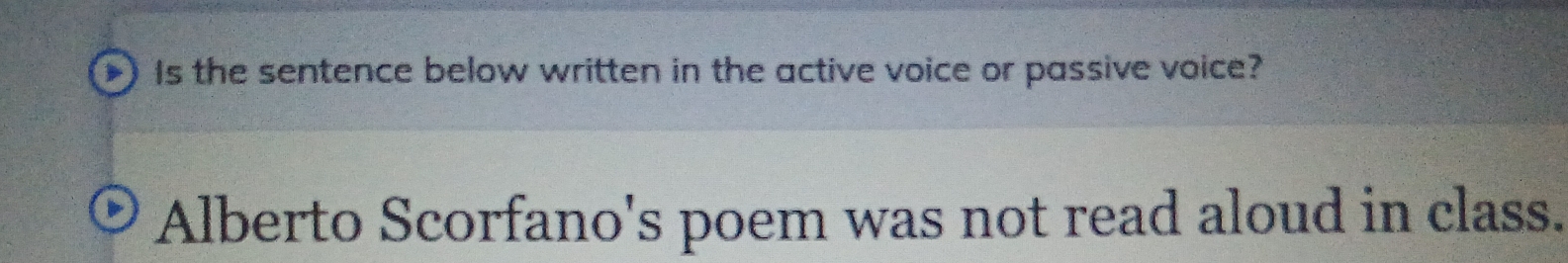 Is the sentence below written in the active voice or passive voice? 
Alberto Scorfano's poem was not read aloud in class.