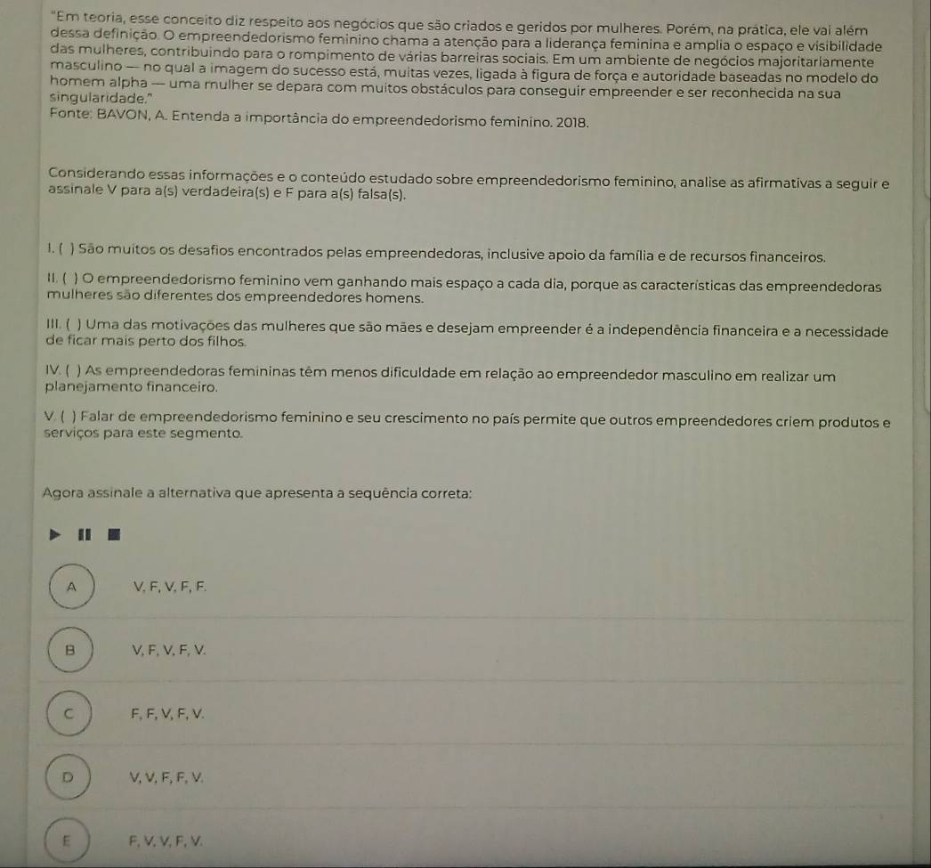 "Em teoria, esse conceito diz respeito aos negócios que são criados e geridos por mulheres. Porém, na prática, ele vai além
dessa definição. O empreendedorismo feminino chama a atenção para a liderança feminina e amplia o espaço e visibilidade
das mulheres, contribuindo para o rompimento de várias barreiras sociais. Em um ambiente de negócios majoritariamente
masculino — no qual a imagem do sucesso está, muitas vezes, ligada à figura de força e autoridade baseadas no modelo do
homem alpha — uma mulher se depara com muitos obstáculos para conseguir empreender e ser reconhecida na sua
singularidade."
Fonte: BAVON, A. Entenda a importância do empreendedorismo feminino. 2018.
Considerando essas informações e o conteúdo estudado sobre empreendedorismo feminino, analise as afirmativas a seguir e
assinale V para a(s) verdadeira(s) e F para a(s) falsa(s).
1.( ) São muitos os desafios encontrados pelas empreendedoras, inclusive apoio da família e de recursos financeiros.
II. ( ) O empreendedorismo feminino vem ganhando mais espaço a cada dia, porque as características das empreendedoras
mulheres são diferentes dos empreendedores homens.
1IL. ( ) Uma das motivações das mulheres que são mães e desejam empreender é a independência financeira e a necessidade
de ficar mais perto dos filhos.
IV. ( ) As empreendedoras femininas têm menos dificuldade em relação ao empreendedor masculino em realizar um
planejamento financeiro.
V. ( ) Falar de empreendedorismo feminino e seu crescimento no país permite que outros empreendedores criem produtos e
serviços para este segmento.
Agora assinale a alternativa que apresenta a sequência correta:
A V, F, V, F,F.
B V, F, V, F, V.
C    F, F, V, F, V.
D V, V, F,F,V.
E F, V, V, F, V.