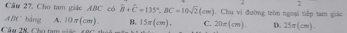 2
2
Câu 27. Cho tam giác ABC có widehat B+widehat C=135°, BC=10sqrt(2)(cm). Chu vi đường tròn ngoại tiếp tam giác
ABC bằng A. 0π (cm). B. 15π (cm). 20π (cm). D. 25π (cm). 
C.
Câu 28. Cho tam giá