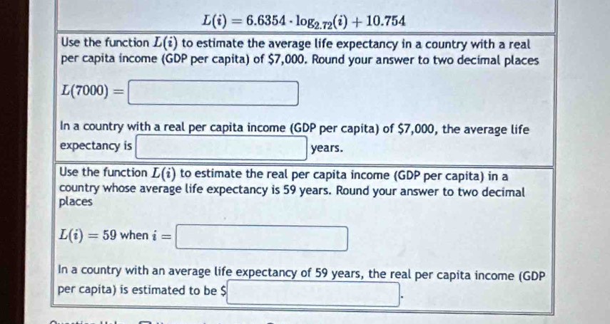 L(i)=6.6354· log _2.72(i)+10.754
Use the function overline L(i) to estimate the average life expectancy in a country with a real 
per capita income (GDP per capita) of $7,000. Round your answer to two decimal places
L(7000)=□
In a country with a real per capita income ( GDP per capita) of $7,000, the average life 
expectancy is □ y 2c rs. 
Use the function overline L(i) to estimate the real per capita income (GDP per capita) in a 
country whose average life expectancy is 59 years. Round your answer to two decimal 
places
L(i)=59 when i=□
In a country with an average life expectancy of 59 years, the real per capita income (GDP 
per capita) is estimated to be $ 5□ .