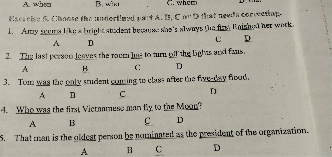 A. when B. who C. whom D 
Exercise 5. Choose the underlined part A, B, C or D that needs correcting.
1. Amy seems like a bright student because she’s always the first finished her work.
A
B
C D
2. The last person leaves the room has to turn off the lights and fans.
A
B
C
D
3. Tom was the only student coming to class after the five-day flood.
A B
C
D
4. Who was the first Vietnamese man fly to the Moon?
A
B
C D
5. That man is the oldest person be nominated as the president of the organization.
A
B C
D