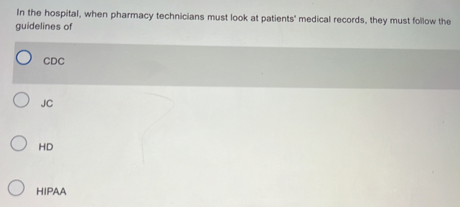 In the hospital, when pharmacy technicians must look at patients' medical records, they must follow the
guidelines of
CDC
JC
HD
HIPAA