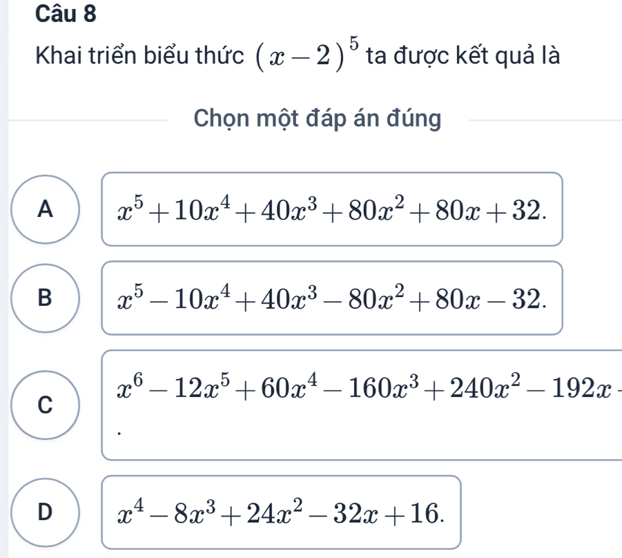 Khai triển biểu thức (x-2)^5 ta được kết quả là
Chọn một đáp án đúng
A x^5+10x^4+40x^3+80x^2+80x+32.
B x^5-10x^4+40x^3-80x^2+80x-32.
x^6-12x^5+60x^4-160x^3+240x^2-192x
C
D x^4-8x^3+24x^2-32x+16.