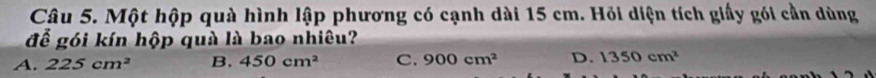 Một hộp quà hình lập phương có cạnh dài 15 cm. Hỏi diện tích giấy gói cần dùng
để gói kín hộp quà là bao nhiêu?
A. 225cm^2 B. 450cm^2 C. 900cm^2 D. 1350cm^2