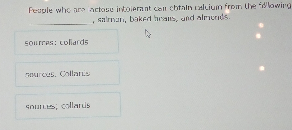 People who are lactose intolerant can obtain calcium from the following
_
, salmon, baked beans, and almonds.
sources: collards
sources. Collards
sources; collards