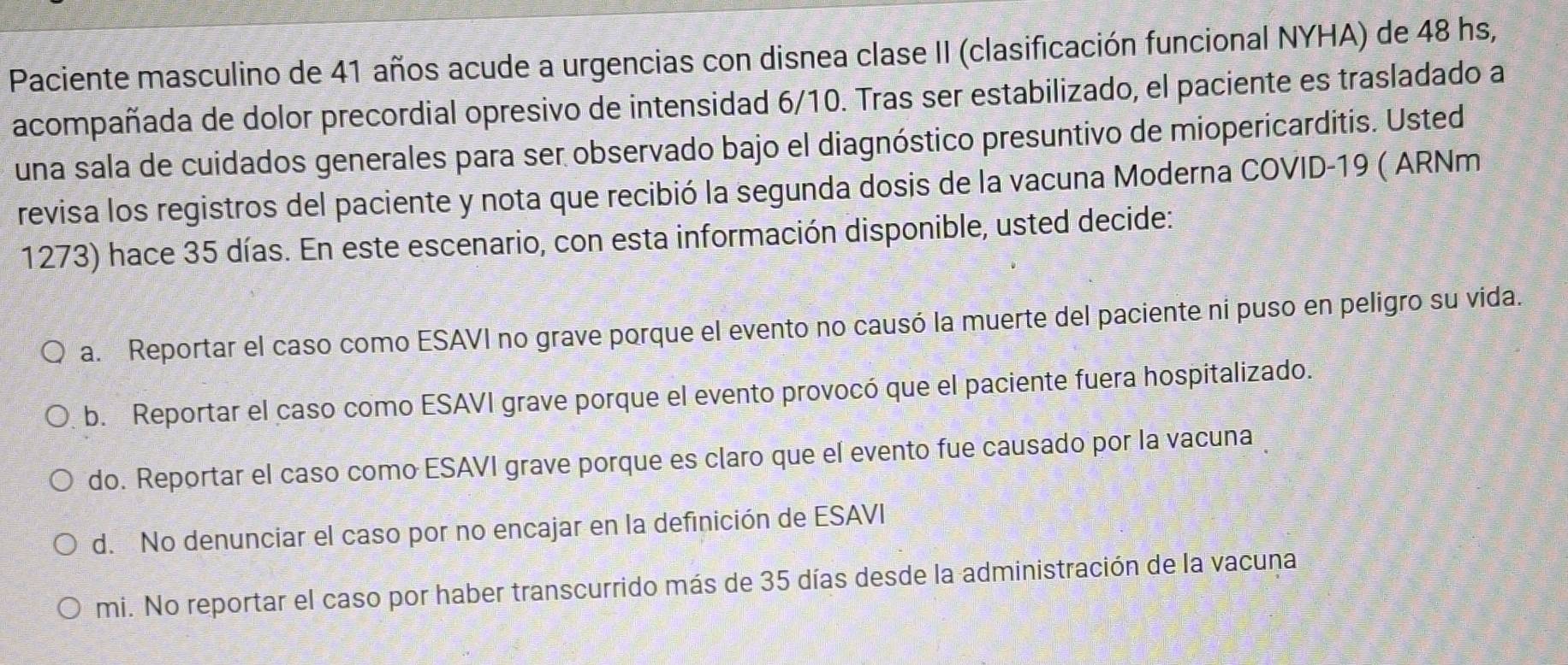 Paciente masculino de 41 años acude a urgencias con disnea clase II (clasificación funcional NYHA) de 48 hs,
acompañada de dolor precordial opresivo de intensidad 6/10. Tras ser estabilizado, el paciente es trasladado a
una sala de cuidados generales para ser observado bajo el diagnóstico presuntivo de miopericarditis. Usted
revisa los registros del paciente y nota que recibió la segunda dosis de la vacuna Moderna COVID- 19 ( ARNm
1273) hace 35 días. En este escenario, con esta información disponible, usted decide:
a. Reportar el caso como ESAVI no grave porque el evento no causó la muerte del paciente ni puso en peligro su vida.
b. Reportar el caso como ESAVI grave porque el evento provocó que el paciente fuera hospitalizado.
do. Reportar el caso como ESAVI grave porque es claro que el evento fue causado por la vacuna
d. No denunciar el caso por no encajar en la definición de ESAVI
mi. No reportar el caso por haber transcurrido más de 35 días desde la administración de la vacuna