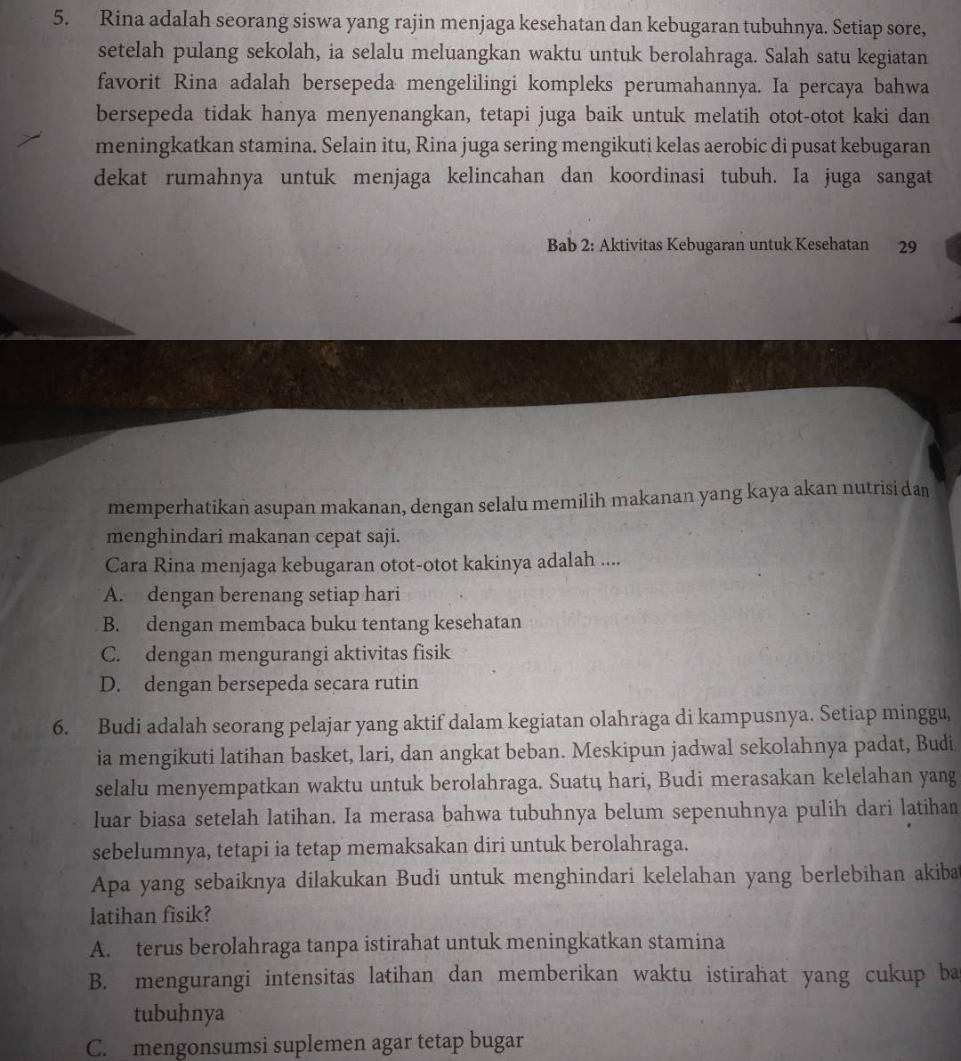 Rina adalah seorang siswa yang rajin menjaga kesehatan dan kebugaran tubuhnya. Setiap sore,
setelah pulang sekolah, ia selalu meluangkan waktu untuk berolahraga. Salah satu kegiatan
favorit Rina adalah bersepeda mengelilingi kompleks perumahannya. Ia percaya bahwa
bersepeda tidak hanya menyenangkan, tetapi juga baik untuk melatih otot-otot kaki dan
meningkatkan stamina. Selain itu, Rina juga sering mengikuti kelas aerobic di pusat kebugaran
dekat rumahnya untuk menjaga kelincahan dan koordinasi tubuh. Ia juga sangat
Bab 2: Aktivitas Kebugaran untuk Kesehatan 29
memperhatikan asupan makanan, dengan selalu memilih makanan yang kaya akan nutrisi dan
menghindari makanan cepat saji.
Cara Rina menjaga kebugaran otot-otot kakinya adalah ....
A. dengan berenang setiap hari
B. dengan membaca buku tentang kesehatan
C. dengan mengurangi aktivitas fisik
D. dengan bersepeda secara rutin
6. Budi adalah seorang pelajar yang aktif dalam kegiatan olahraga di kampusnya. Setiap minggu,
ia mengikuti latihan basket, lari, dan angkat beban. Meskipun jadwal sekolahnya padat, Budi
selalu menyempatkan waktu untuk berolahraga. Suatų hari, Budi merasakan kelelahan yang
luar biasa setelah latihan. Ia merasa bahwa tubuhnya belum sepenuhnya pulih dari latihan
sebelumnya, tetapi ia tetap memaksakan diri untuk berolahraga.
Apa yang sebaiknya dilakukan Budi untuk menghindari kelelahan yang berlebihan akiba
latihan fisik?
A. terus berolahraga tanpa istirahat untuk meningkatkan stamina
B. mengurangi intensitas latihan dan memberikan waktu istirahat yang cukup ba
tubuhnya
C. mengonsumsi suplemen agar tetap bugar