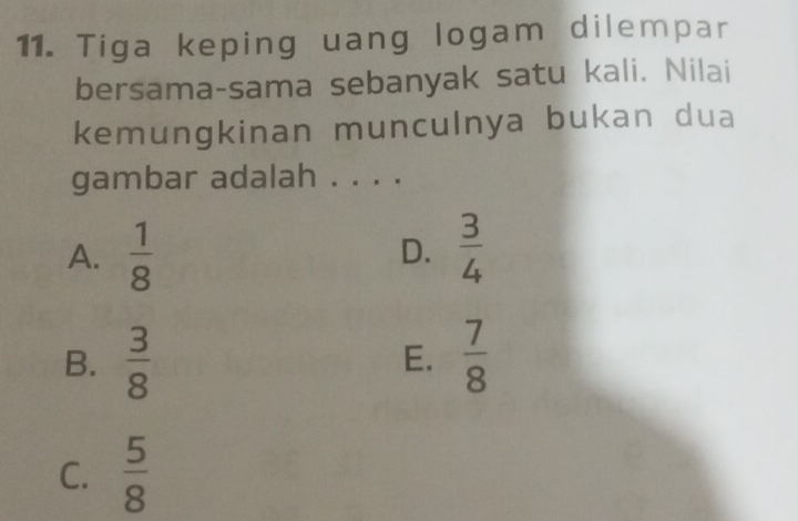 Tiga keping uang logam dilempar
bersama-sama sebanyak satu kali. Nilai
kemungkinan munculnya bukan dua
gambar adalah . . . .
A.  1/8   3/4 
D.
B.  3/8  E.  7/8 
C.  5/8 