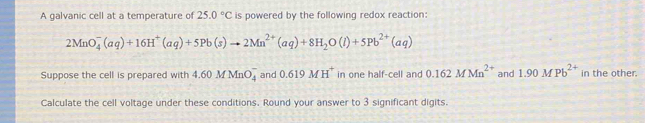 A galvanic cell at a temperature of 25.0°C is powered by the following redox reaction:
2MnO_4^(-(aq)+16H^+)(aq)+5Pb(s)to 2Mn^(2+)(aq)+8H_2O(l)+5Pb^(2+)(aq)
Suppose the cell is prepared with 4.60MMnO_4^(- and 0.619MH^+) in one half-cell and 0.162MMn^(2+) and 1.90MPb^(2+) in the other. 
Calculate the cell voltage under these conditions. Round your answer to 3 significant digits.