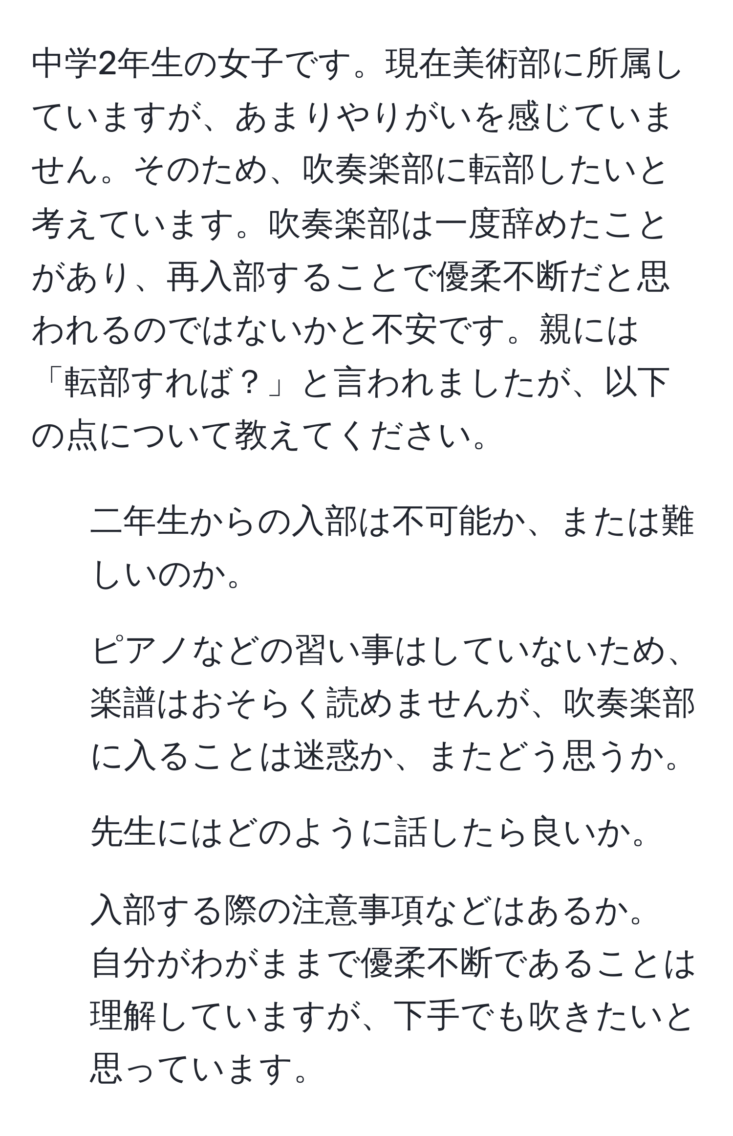 中学2年生の女子です。現在美術部に所属していますが、あまりやりがいを感じていません。そのため、吹奏楽部に転部したいと考えています。吹奏楽部は一度辞めたことがあり、再入部することで優柔不断だと思われるのではないかと不安です。親には「転部すれば？」と言われましたが、以下の点について教えてください。  
1. 二年生からの入部は不可能か、または難しいのか。  
2. ピアノなどの習い事はしていないため、楽譜はおそらく読めませんが、吹奏楽部に入ることは迷惑か、またどう思うか。  
3. 先生にはどのように話したら良いか。  
4. 入部する際の注意事項などはあるか。  
自分がわがままで優柔不断であることは理解していますが、下手でも吹きたいと思っています。