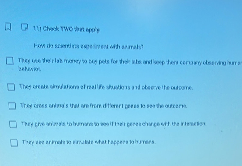 Check TWO that apply.
How do scientists experiment with animals?
They use their lab money to buy pets for their labs and keep them company observing humar
behavior.
They create simulations of real life situations and observe the outcome.
They cross animals that are from different genus to see the outcome.
They give animals to humans to see if their genes change with the interaction.
They use animals to simulate what happens to humans.