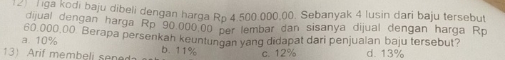 ga ga kodi baju dibeli dengan harga Rp 4.500.000,00. Sebanyak 4 lusin dari baju tersebut
dijual dengan harga Rp 90,000.00 per lembar dan sisanya dijual dengan harga Rp
60,000,00. Berapa persenkah keuntungan yang didapat dari penjualan baju tersebut?
a. 10% b. 11% c. 12%
13) Arif membeli sened d. 13%