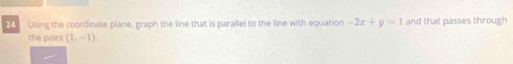 Using the coordinate plane, graph the line that is parallel to the line with equation -2x+y=1 and that passes through 
the point (1,-1).