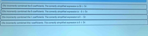 Ella incorrectly combined the & coefficients. The correctly simplified expression is 6b+5r.
Ella incorrectly combined the 5 coefficients. The correctly simplified expression is -6+5r.
Elia incorrectly combined the r coefficients. The correctly simplified expression is b-5r.
Ella incorrectly combined the r coefficients. The correctly simplified expression is b+3r.