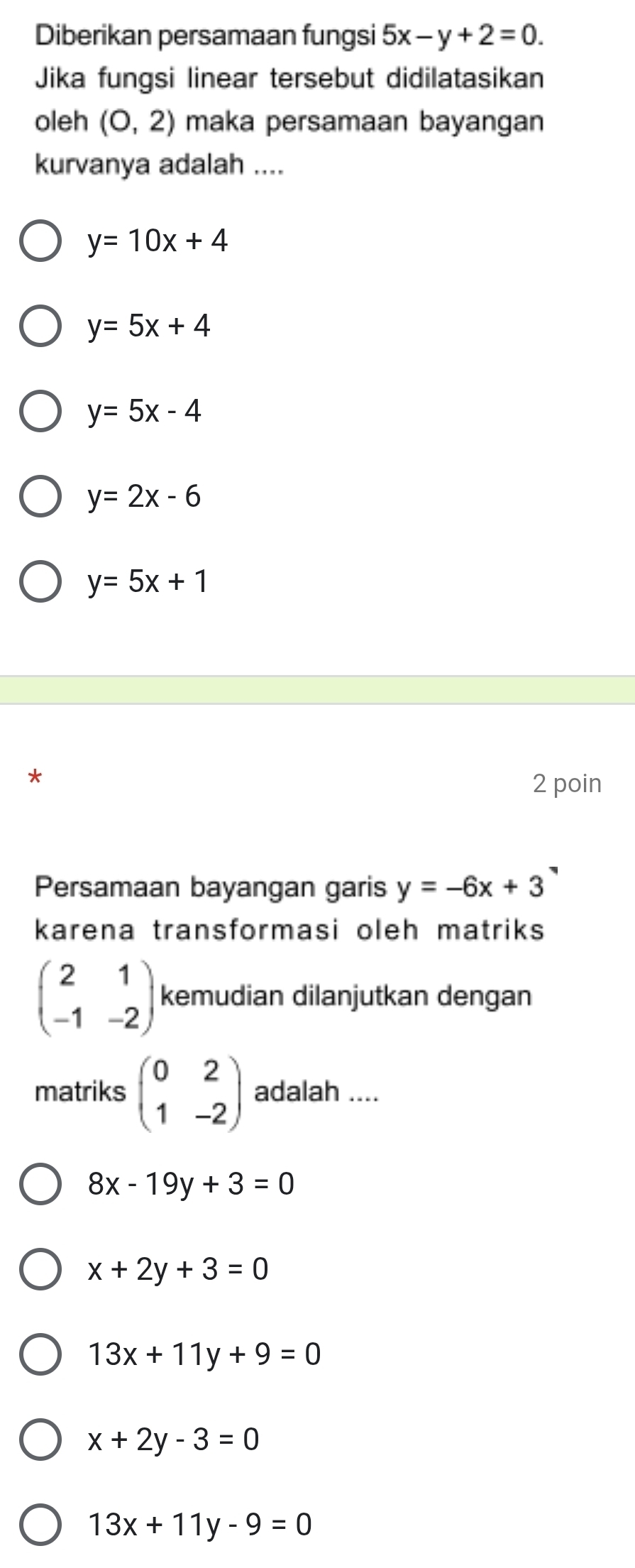 Diberikan persamaan fungsi 5x-y+2=0. 
Jika fungsi linear tersebut didilatasikan
oleh (0,2) maka persamaan bayangan
kurvanya adalah ....
y=10x+4
y=5x+4
y=5x-4
y=2x-6
y=5x+1
*
2 poin
Persamaan bayangan garis y=-6x+3
karena transformasi oleh matriks
beginpmatrix 2&1 -1&-2endpmatrix kemudian dilanjutkan dengan
matriks beginpmatrix 0&2 1&-2endpmatrix adalah ....
8x-19y+3=0
x+2y+3=0
13x+11y+9=0
x+2y-3=0
13x+11y-9=0