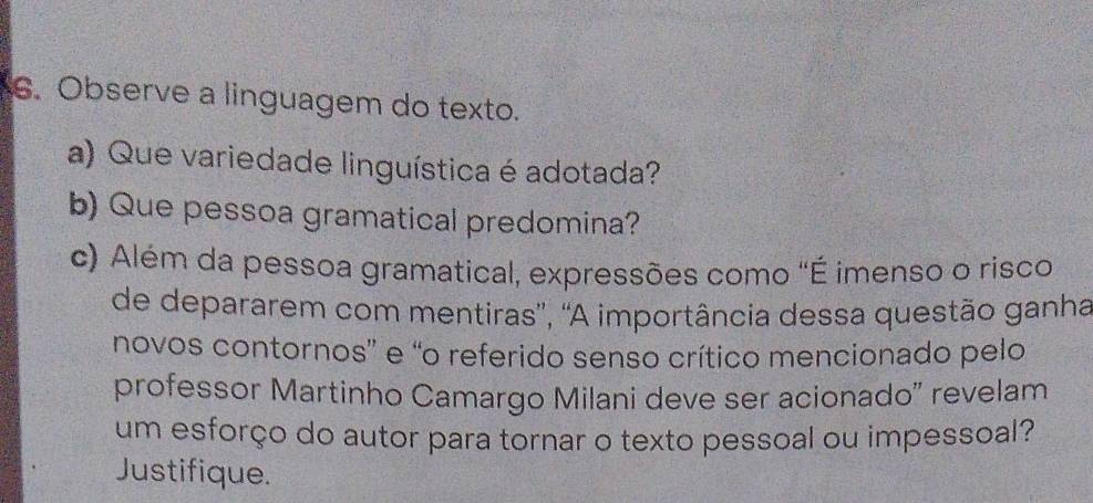 Observe a linguagem do texto. 
a) Que variedade linguística é adotada? 
b) Que pessoa gramatical predomina? 
c) Além da pessoa gramatical, expressões como "É imenso o risco 
de depararem com mentiras', 'A importância dessa questão ganha 
novos contornos” e “o referido senso crítico mencionado pelo 
professor Martinho Camargo Milani deve ser acionado" revelam 
um esforço do autor para tornar o texto pessoal ou impessoal? 
Justifique.