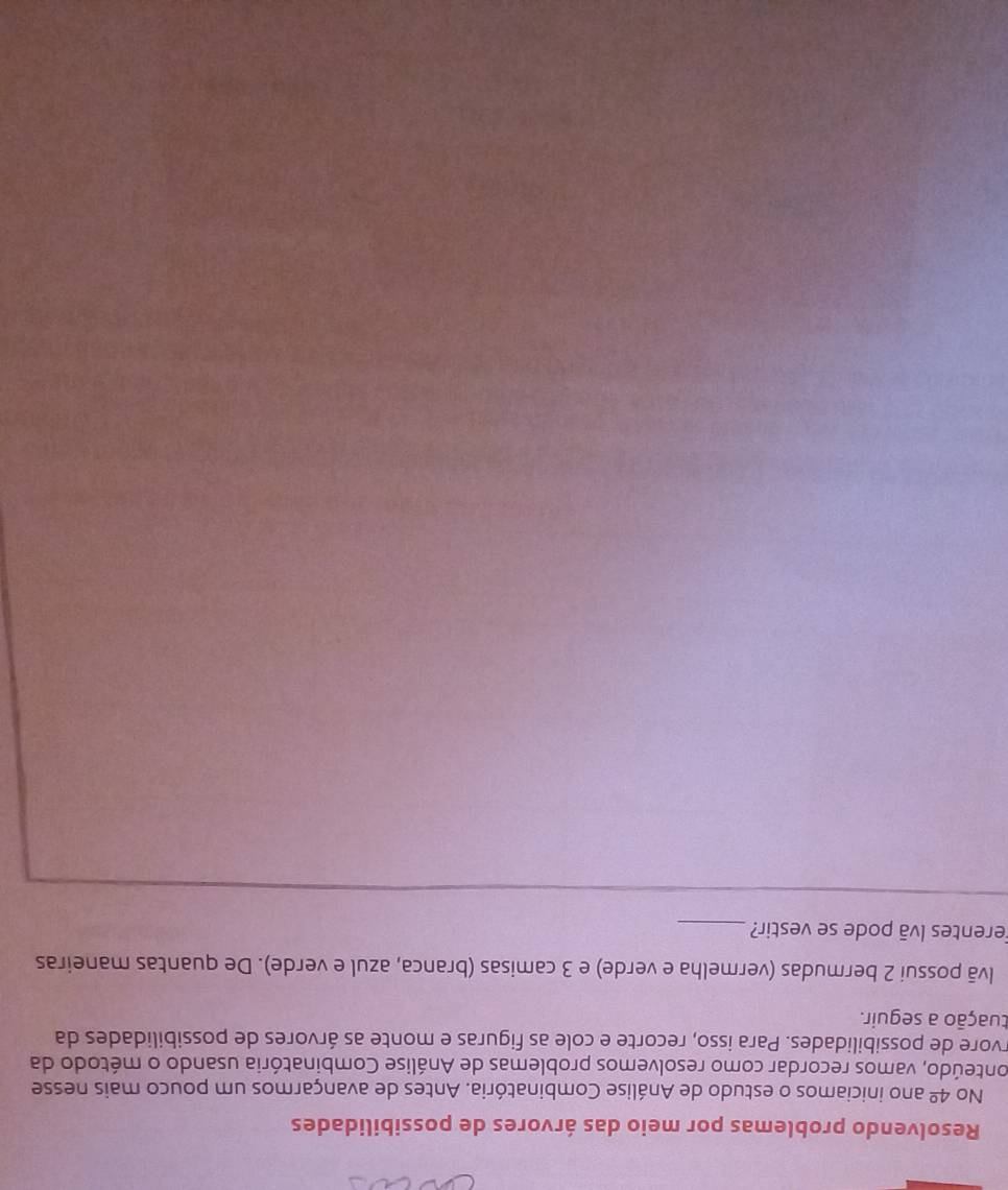 Resolvendo problemas por meio das árvores de possibilidades 
No 4° ano iniciamos o estudo de Análise Combinatória. Antes de avançarmos um pouco mais nesse 
onteúdo, vamos recordar como resolvemos problemas de Análise Combinatória usando o método da 
rvore de possibilidades. Para isso, recorte e cole as figuras e monte as árvores de possibilidades da 
tuação a seguir. 
lvā possui 2 bermudas (vermelha e verde) e 3 camisas (branca, azul e verde). De quantas maneiras 
ferentes lvã pode se vestir?_