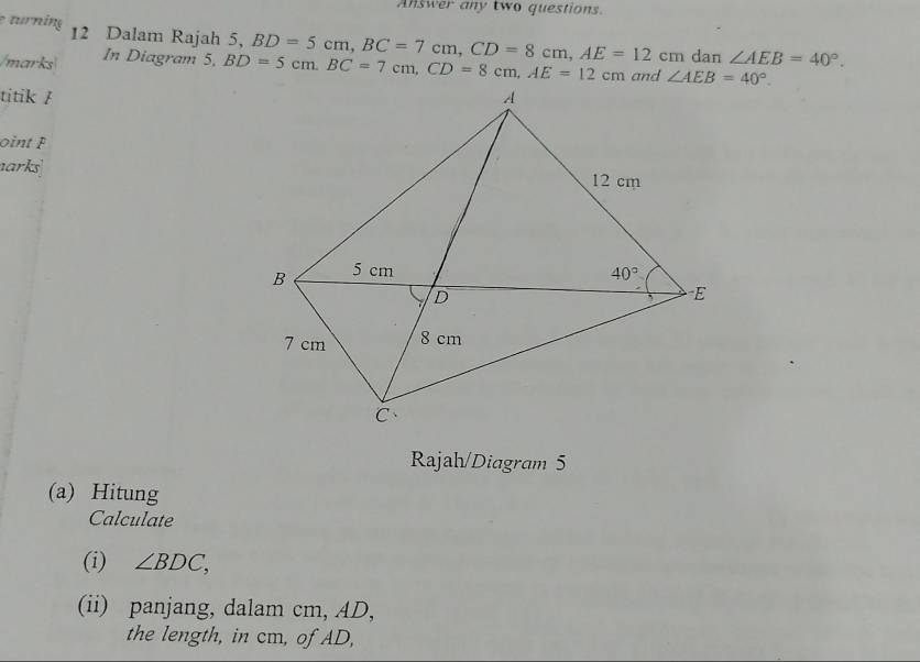 Answer any two questions.
e turning 12 Dalam Rajah 5, BD=5cm,BC=7cm,CD=8cm,AE=12cm dan ∠ AEB=40°.
/marks In Diagram 5, BD=5cm.BC=7cm,CD=8cm,AE=12cm
titik /
oint P
arks
Rajah/Diagram 5
(a) Hitung
Calculate
(i) ∠ BDC,
(ii) panjang, dalam cm, AD,
the length, in cm, of AD,