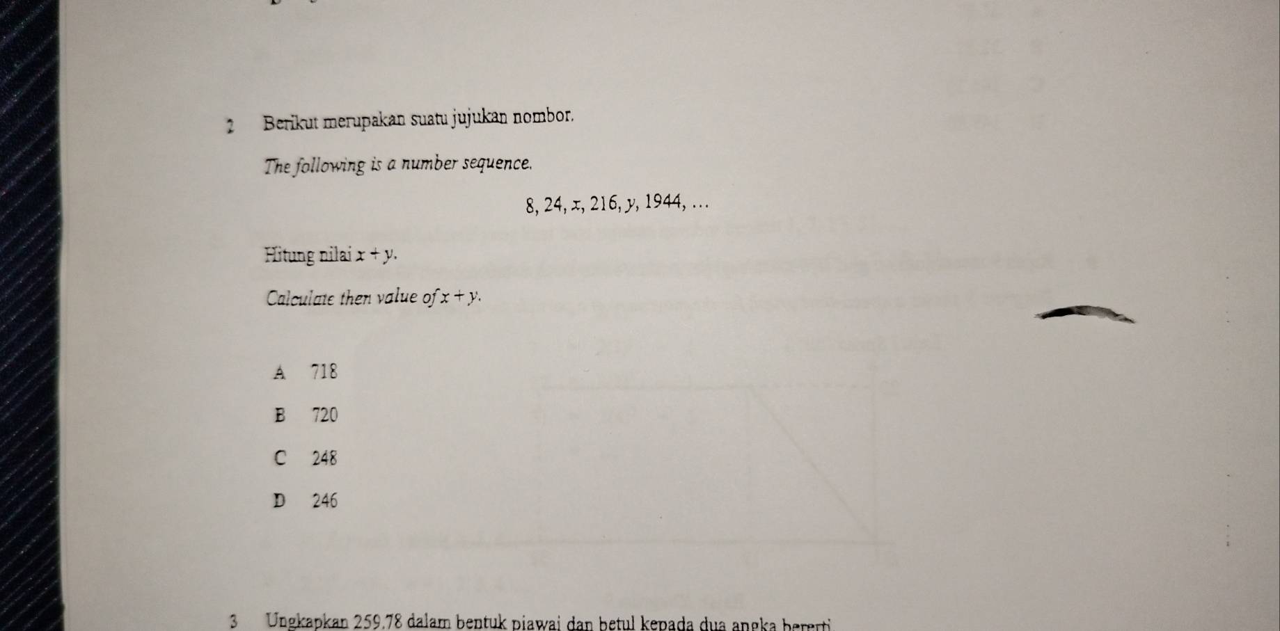 Berikut merupakan suatu jujukan nombor.
The following is a number sequence.
8, 24, x, 216, y, 1944, . . .
Hitung nilai x+y. 
Calculate then value o fx+y.
A 718
B 720
C 248
D 246
3Ungkapkan 259.78 dalam bentuk piawai dan betul kepada dua angka bererti