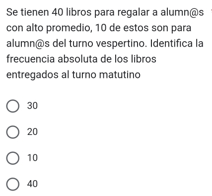 Se tienen 40 libros para regalar a alumn@s
con alto promedio, 10 de estos son para
alumn@s del turno vespertino. Identifica la
frecuencia absoluta de los libros
entregados al turno matutino
30
20
10
40