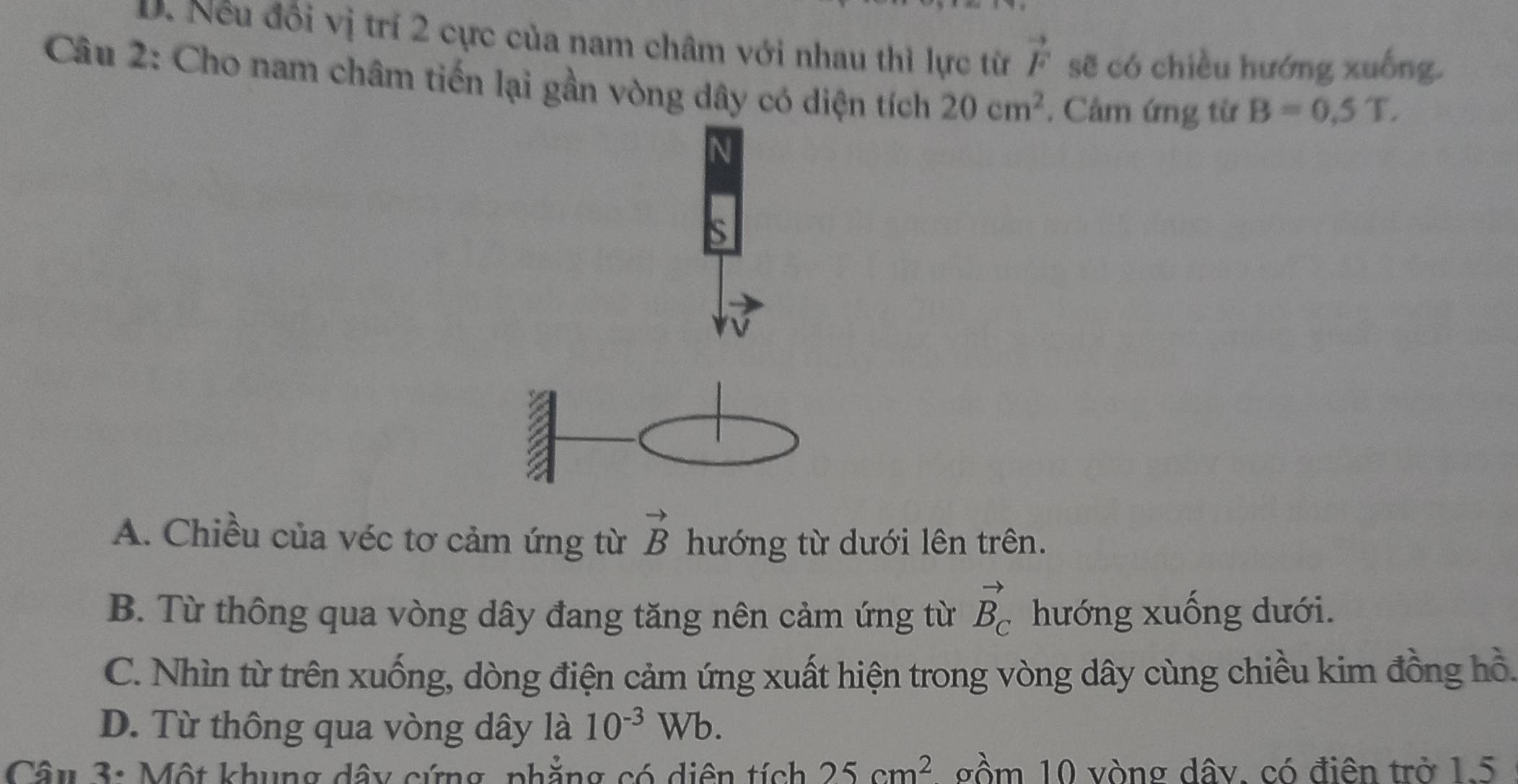 D. Nếu đổi vị trí 2 cực của nam châm với nhau thì lực từ vector F sẽ có chiều hướng xuống.
Câu 2: Cho nam châm tiến lại gần vòng dây có diện tích 20cm^2. Cảm ứng từ B=0,5T. 
N
S
A. Chiều của véc tơ cảm ứng từ vector B hướng từ dưới lên trên.
B. Từ thông qua vòng dây đang tăng nên cảm ứng từ vector B_C hướng xuống dưới.
C. Nhìn từ trên xuống, dòng điện cảm ứng xuất hiện trong vòng dây cùng chiều kim đồng hồ.
D. Từ thông qua vòng dây là 10^(-3)Wb. 
Câu 3: Một khung dây cứng, phẳng có diện tích 25cm^2 gồm 10 vòng dây, có điện trở 1.5