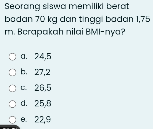 Seorang siswa memiliki berat
badan 70 kg dan tinggi badan 1,75
m. Berapakah nilai BMI-nya?
a. 24, 5
b. 27, 2
c. 26, 5
d. 25, 8
e. 22, 9