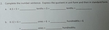 Complete the number sentence. Express the quotient in unit form and then in standard form. 
a. 4.5/ 5= _ tenths / 5= _' enths= _ 
b. 6.12/ 6= _ ones +6+ _hundredths +6
= _on H_1+ _hundredths