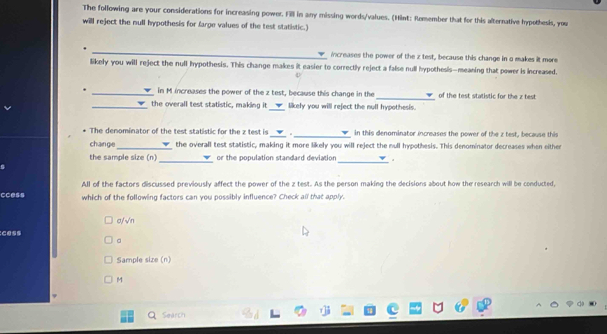 The following are your considerations for increasing power. Fill in any missing words/values. (Hint: Remember that for this alternative hypothesis, you
will reject the null hypothesis for /arge values of the test statistic.)
_increases the power of the z test, because this change in o makes it more
likely you will reject the null hypothesis. This change makes it easier to correctly reject a false null hypothesis—meaning that power is increased.
_in M increases the power of the z test, because this change in the _of the test statistic for the z test
_
_the overall test statistic, making it likely you will reject the null hypothesis.
The denominator of the test statistic for the z test is _· _in this denominator increases the power of the z test, because this
change_ the overall test statistic, making it more likely you will reject the null hypothesis. This denominator decreases when either
the sample size (n) _or the population standard deviation _.
All of the factors discussed previously affect the power of the z test. As the person making the decisions about how the research will be conducted,
ccess which of the following factors can you possibly influence? Check all that apply.
σ/√n
Sample size (n)
M
a Search