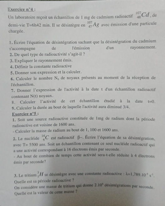 Exercice n° 4 :
Un laboratoire reçoit un échantillon de 1 mg de cadmium radioactif _(48)^(107)Cd , de
demi-vie T=6h42min. Il se désintègre en _(47)^(107)Ag avec émission d'une particule
chargée.
1. Écrire l'équation de désintégration sachant que la désintégration du cadmium
s'accompagne de l'émission d'un rayonnement.
2. De quel type de radioactivité s’agit-il ?
3. Expliquer le rayonnement émis.
4. Définir la constante radioactive
5. Donner son expression et la calculer.
6. Calculer le nombre N_0 de noyaux présents au moment de la réception de
l'échantillon.
7. Donner l'expression de l'activité à la date t d'un échantillon radioactif
contenant N(t) noyaux
8. Calculer l'activité de cet échantillon étudié à la date t=0.
9. Calculer la durée au bout de laquelle l'activité aura diminué 3/4.
Exercice _ n°5 :
1. Soit une source radioactive constituée de 1mg de radium dont la période
radioactive est voisine de 1600 ans.
- Calculer la masse de radium au bout de 1, 100 et 1600 ans.
2. Le nucléide _6^((14)C est radioactif β-. Écrire l'équation de sa désintégration,
avec T=5500 ans. Soit un échantillon contenant ce seul nucléide radioactif qui
a une activité correspondant à 16 électrons émis par seconde.
- Au bout de combien de temps cette activité sera-t-elle réduite à 4 électrons
émis par seconde?
3. Le tritium _1^3H se désintègre avec une constante radioactive : lambda =1,789.10^-9)s^(-1).
Quelle est sa période radioactive ?
On considère une masse de tritium qui donne 2.10^6 désintégrations par seconde.
Quelle est la valeur de cette masse ?