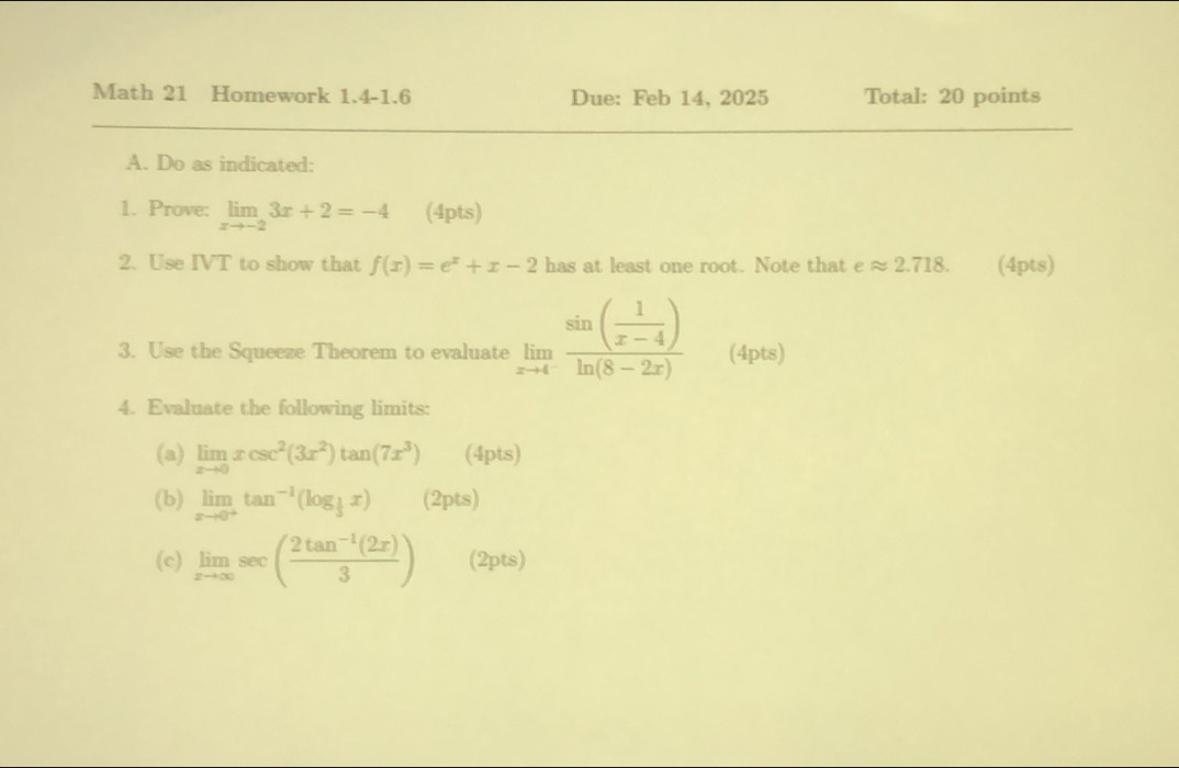 Math 21 Homework 1.4-1.6 Due: Feb 14, 2025 Total: 20 points 
A. Do as indicated: 
1. Prove: limlimits _xto -23x+2=-4 (4pts) 
2. Use IVT to show that f(x)=e^x+x-2 has at least one root. Note that eapprox 2.718. (4pts) 
3. Use the Squeeze Theorem to evaluate limlimits _xto 4frac sin ( 1/x-4 )ln (8-2x) (4pts) 
4. Evaluate the following limits: 
(a) limlimits _xto 0xcsc^2(3x^2)tan (7x^3) (4pts) 
(b) limlimits _xto 0^+tan^(-1)(log _ 1/3 x) (2pts) 
(c) limlimits _xto ∈fty sec ( (2tan^(-1)(2x))/3 ) (2pts)