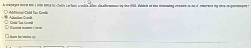 A taxpayer must file Form 8862 to claim certain credits after disallowance by the IRS. Which of the following credits is NOT affected by this requirement?
Addifional Child Tax Credi.
Adoptian Credit
Chid Tax Credit
Earned Income Credit.
Mark for follow up