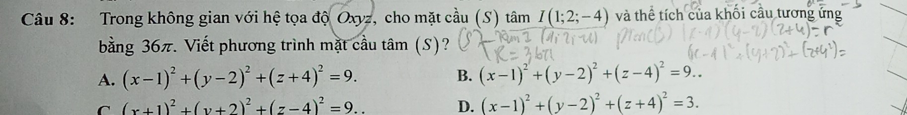 Trong không gian với hệ tọa độ Oxyz, cho mặt cầu (S) tâm I(1;2;-4) và thể tích của khối cầu tương ứng
bằng 36π. Viết phương trình mặt cầu tâm (S)?
A. (x-1)^2+(y-2)^2+(z+4)^2=9.
B. (x-1)^2+(y-2)^2+(z-4)^2=9..
C (x+1)^2+(y+2)^2+(z-4)^2=9...
D. (x-1)^2+(y-2)^2+(z+4)^2=3.