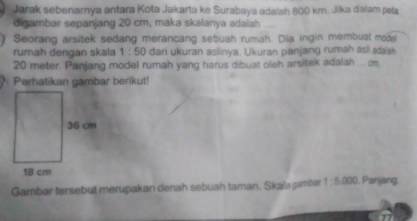 Jarak sebenarnya antara Kota Jakarta ke Surabaya adalah 800 km. Jika dalam peta 
digambar sepanjang 20 cm, maka skalanya adalah .... 
Seorang arsitek sedang merancang sebuah rumah. Dia ingin membuat model 
rumah dengan skala 1:50 dari ukuran aslinya. Ukuran panjang rumah asli adaiah
20 meter. Panjang model rumah yang harus dibuat oleh arsitek adalah ... cm. 
Perhatikan gambar berikut! 
Gambar tersebut merupakan denah sebuah taman. Skala gambar 1:5.000. Panjang