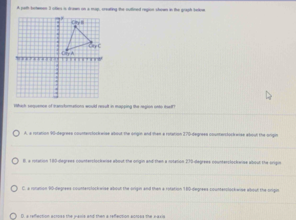 A path between 3 cities is drawn on a map, creating the outlined region shown in the graph below.
Which sequence of transformations would result in mapping the region onto itself?
A. a rotation 90-degrees counterclockwise about the origin and then a rotation 270-degrees counterclockwise about the origin
B. a rotation 180-degrees counterclockwise about the origin and then a rotation 270-degrees counterclockwise about the origin
C. a rotation 90-degrees counterclockwise about the origin and then a rotation 180-degrees counterclockwise about the origin
D. a reflection across the y-axis and then a reflection across the x-axis
