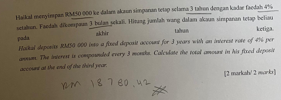 Haikal menyimpan RM50 000 ke dalam akaun simpanan tetap selama 3 tahun dengan kadar faedah 4%
setahun. Faedah dikompaun 3 bulan sekali. Hitung jumlah wang dalam akaun simpanan tetap beliau 
tahun ketiga. 
pada akhir 
Haikal deposits RM50 000 into a fixed deposit account for 3 years with an interest rate of 4% per 
annum. The interest is compounded every 3 months. Calculate the total amount in his fixed deposit 
account at the end of the third year. 
[2 markah/ 2 marks]