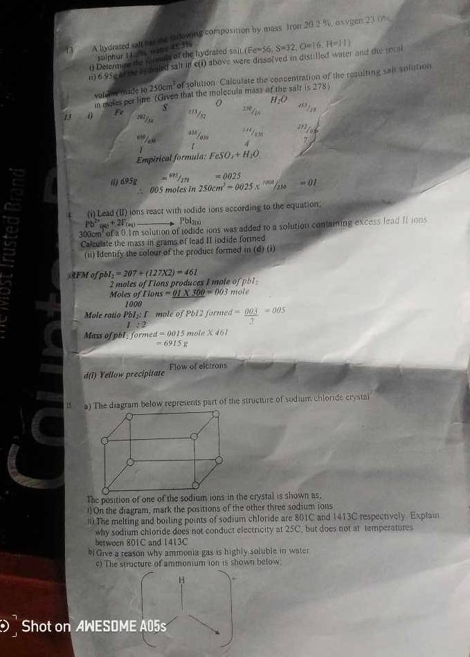 A lydrated salf hat the fallowing composition by mass. Iron 20.2 %, oxvgen 23 0%
sulphur 1 1aña nany 45 3%
1) Determine the formult of the hydrated sait
n) 695e of the as deded salt in e(r) above were dissolved in distilled water and the intal (Fe=56,S=32,O=16,H=11)
volue fade to 250cm^2 of solution. Calculate the concentration of the resulting sait solution
in meles per litre (Given that the molecula mass of the salt is 278)
13 Fe s
207/sn
1 
Empirical formula: FeSO_4+H_2O
=0025
( 695g 250cm^3=0025.x^(1000)/_210=01
005 moles in
4 (i)Lead (II) ions react with iodide ions according to the equation.
Pb^(2+)_ma+21°_(m) Pbl2(s)
4 m solution of todide ions was added to a solution containing excess lead II ions
Calculate the mass in grams of lead II iodide formed
(11) Identify the colour of the product formed in (d)(i)
RFM o pbl_1=207+(127X2)=461 2x
2 moles o F i  oduc  I  l  
Moles of Fions =_ 01* 300=003 mole
1000
Mole ratio PbI_2:T mole of Pb12 formed = 003/2 =005
1:2
Mass of pbl _  formed d=0015 m le* 461
=6915g
Flow of elctrons
d(1) Yellow precipitate
B a) The diagram below represents part of the structure of sodium chloride crysta)
The position of one of the sodium ions in the crystal is shown as;
!) On the diagram, mark the positions of the other three sodium ions
ii) The melting and boiling points of sodium chloride are 801C and 1413C respectively. Explain
why sodium chloride does not conduct electricity at 25C, but does not at temperatures
between 801C and 1413C
) Give a reason why ammonia gas is highly soluble in water
) The structure of ammomum ion is shown below.
H
Shot on AWESDME A05s