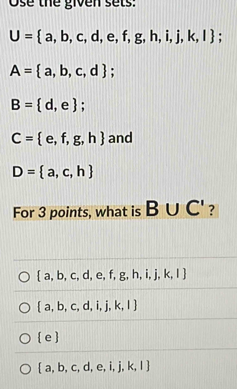 Ose thể given sets:
U= a,b,c,d,e,f,g,h,i,j,k,l :
A= a,b,c,d;
B= d,e;
C= e,f,g,h and
D= a,c,h
For 3 points, what is B∪ C' ?
 a,b,c,d,e,f,g,h,i,j,k,l
 a,b,c,d,i,j,k,l
 e
 a,b,c,d,e,i,j,k,l