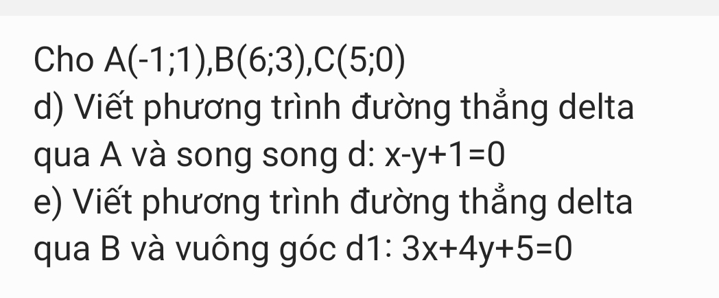 Cho A(-1;1), B(6;3), C(5;0)
d) Viết phương trình đường thẳng delta 
qua A và song song d: x-y+1=0
e) Viết phương trình đường thẳng delta 
qua B và vuông góc d1: 3x+4y+5=0