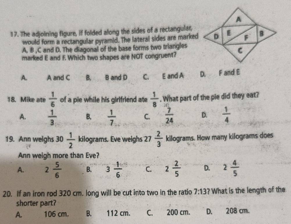 The adjoining figure, if folded along the sides of a rectangular,
would form a rectangular pyramid. The lateral sides are marked
A, B , C and D. The diagonal of the base forms two triangles
marked E and F. Which two shapes are NOT congruent?
A. A and C B. B and D C. E and A D. F and E
18. Mike ate  1/6  of a pie while his girlfriend ate  1/8 . What part of the pie did they eat?
A.  1/3  B.  1/7  C.  7/24  D.  1/4 
19. Ann weighs 30 1/2  kilograms. Eve weighs 27  2/3  kilograms. How many kilograms does
Ann weigh more than Eve?
A. 2 5/6  B. 3 1/6  C. 2 2/5  D. 2 4/5 
20. If an iron rod 320 cm. long will be cut into two in the ratio 7:13 ? What is the length of the
shorter part?
A. 106 cm. B. 112 cm. C. 200 cm. D. 208 cm.