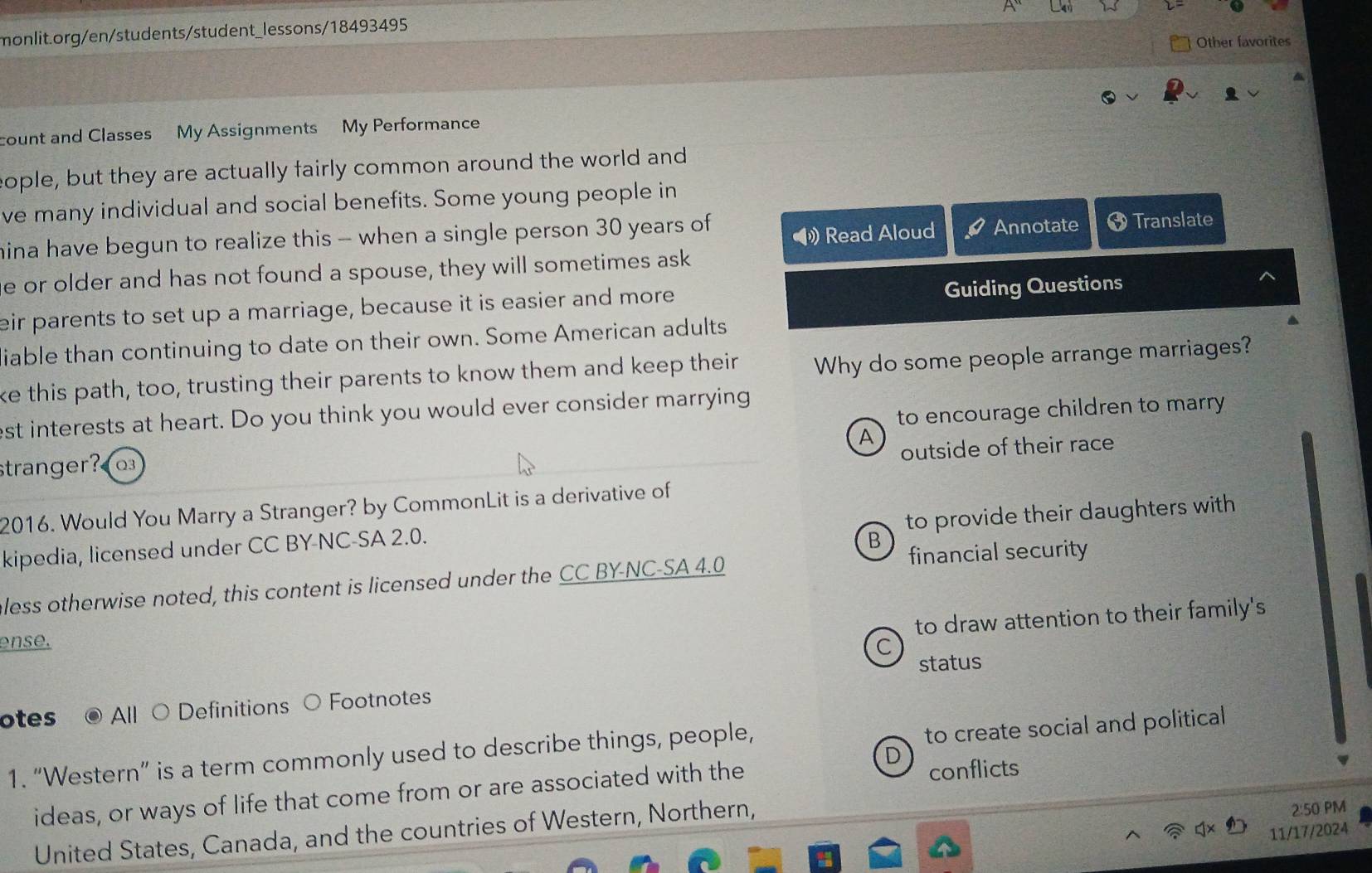 Other favorites
count and Classes My Assignments My Performance
eople, but they are actually fairly common around the world and
ve many individual and social benefits. Some young people in
》 Read Aloud Annotate
mina have begun to realize this - when a single person 30 years of Translate
e or older and has not found a spouse, they will sometimes ask
eir parents to set up a marriage, because it is easier and more Guiding Questions
iable than continuing to date on their own. Some American adults
ke this path, too, trusting their parents to know them and keep their Why do some people arrange marriages?
est interests at heart. Do you think you would ever consider marrying
stranger? to encourage children to marry 
A
outside of their race
2016. Would You Marry a Stranger? by CommonLit is a derivative of
to provide their daughters with 
kipedia, licensed under CC BY-NC-SA 2.0.
B
financial security
eless otherwise noted, this content is licensed under the CC BY-NC-SA 4.0
to draw attention to their family's
ense.
C
status
otes All ○ Definitions ○ Footnotes
D
1. “Western” is a term commonly used to describe things, people,
to create social and political 
ideas, or ways of life that come from or are associated with the
conflicts
United States, Canada, and the countries of Western, Northern,
2:50 PM
11/17/2024