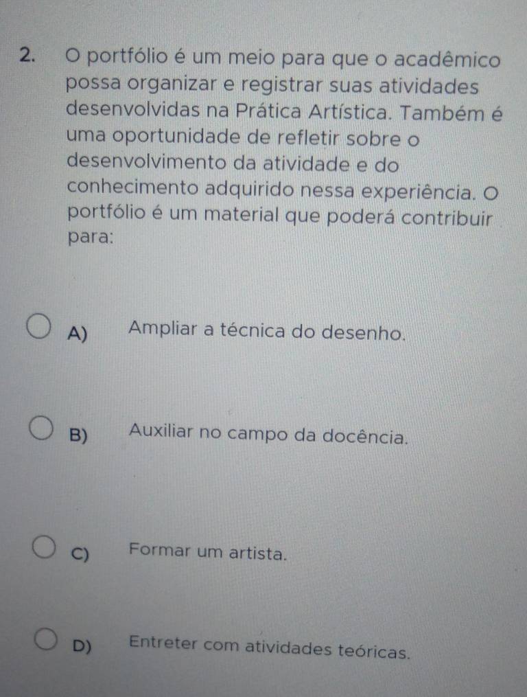 portfólio é um meio para que o acadêmico
possa organizar e registrar suas atividades
desenvolvidas na Prática Artística. Também é
uma oportunidade de refletir sobre o
desenvolvimento da atividade e do
conhecimento adquirido nessa experiência. O
portfólio é um material que poderá contribuir
para:
A) Ampliar a técnica do desenho.
B) Auxiliar no campo da docência.
C) Formar um artista.
D) Entreter com atividades teóricas.