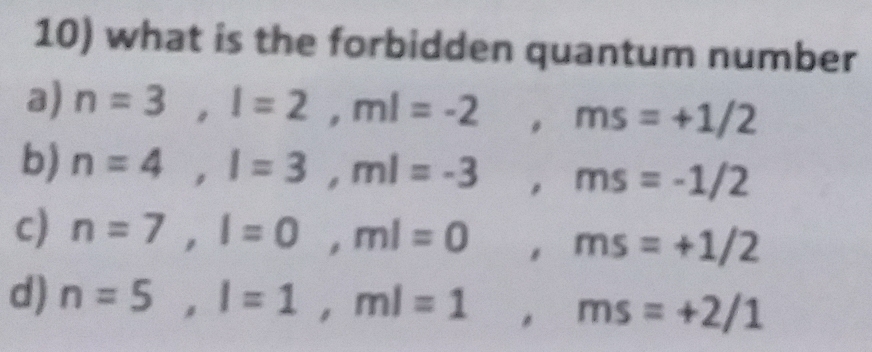 what is the forbidden quantum number
a) n=3, l=2, ml=-2, ms=+1/2
b) n=4, l=3, ml=-3, ms=-1/2
c) n=7, l=0, ml=0 , ms=+1/2
d) n=5, l=1, ml=1, ms=+2/1