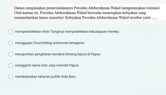 Dalam menjalankan pemerintahannya Presiden Abdurrahman Wahid mengutamakan toleransl
Oleh karena itu, Presiden Abdurrahman Wahid berusaha menerapkan kebijakan yang
memperhatikan kaum minoritas' Kebijakan Presiden Abdurrahman Wahid tersebut yaitu ......
memperbolehkan etnik Tionghoa mempraktikkan kebudayaan mereka
menggagas forum'dialog antarumat beragama
mengizinkan pengibaran bendera bintang kejora di Papua
mengganti nama Irian Jaya meniadi Papua
membebaskan tahanan politik Orde Baru